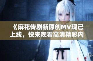 《麻花传剧新原创MV现已上线，快来观看高清精彩内容》