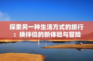 探索另一种生活方式的旅行：换伴侣的新体验与冒险