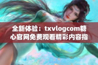 全新体验：txvlogcom糖心官网免费观看精彩内容指南