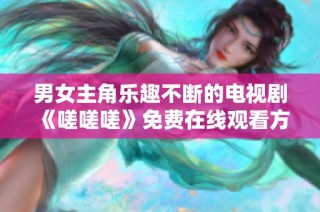 男女主角乐趣不断的电视剧《嗟嗟嗟》免费在线观看方法详解