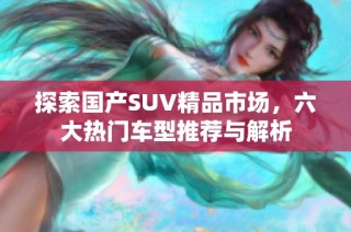 探索国产SUV精品市场，六大热门车型推荐与解析