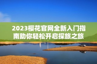 2023樱花官网全新入门指南助你轻松开启探旅之旅