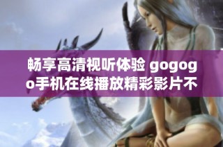 畅享高清视听体验 gogogo手机在线播放精彩影片不容错过