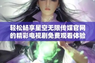 轻松畅享星空无限传媒官网的精彩电视剧免费观看体验