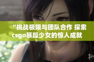 “挑战极限与团队合作 探索csgo暴躁少女的惊人成就”