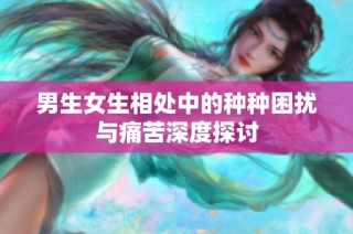 男生女生相处中的种种困扰与痛苦深度探讨