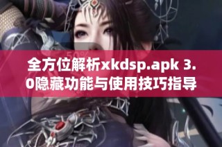 全方位解析xkdsp.apk 3.0隐藏功能与使用技巧指导