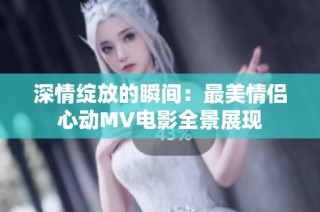 深情绽放的瞬间：最美情侣心动MV电影全景展现