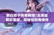 新白娘子传奇鞠婧祎主演版精彩呈现，探秘仙剑奇侠传第二部全集精彩瞬间