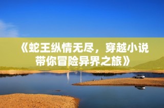 《蛇王纵情无尽，穿越小说带你冒险异界之旅》