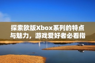 探索欧版Xbox系列的特点与魅力，游戏爱好者必看指南