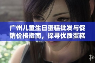 广州儿童生日蛋糕批发与促销价格指南，探寻优质蛋糕产地与选择技巧