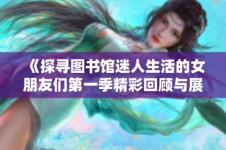 《探寻图书馆迷人生活的女朋友们第一季精彩回顾与展望》