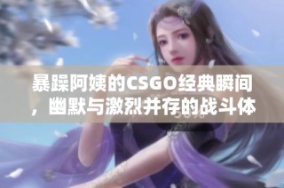 暴躁阿姨的CSGO经典瞬间，幽默与激烈并存的战斗体验