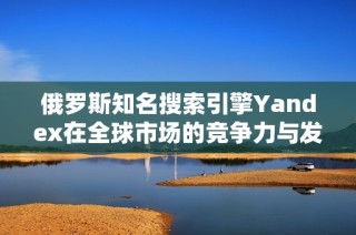 俄罗斯知名搜索引擎Yandex在全球市场的竞争力与发展现状分析