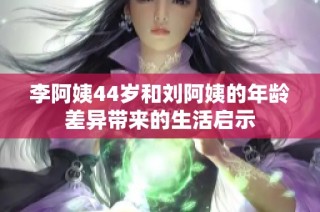 李阿姨44岁和刘阿姨的年龄差异带来的生活启示