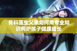 骨科医生父亲如何用专业知识呵护孩子健康成长