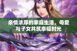 亲情浓厚的家庭生活，母爱与子女共筑幸福时光