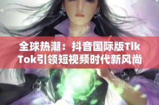 全球热潮：抖音国际版TikTok引领短视频时代新风尚