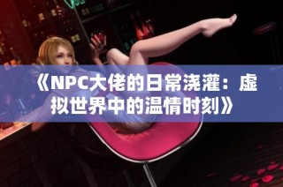 《NPC大佬的日常浇灌：虚拟世界中的温情时刻》