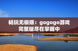 畅玩无极限：gogogo游戏完整版尽在掌握中