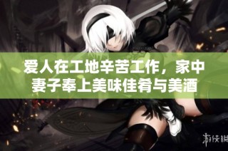 爱人在工地辛苦工作，家中妻子奉上美味佳肴与美酒