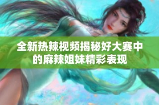 全新热辣视频揭秘好大赛中的麻辣姐妹精彩表现