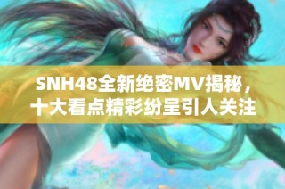 SNH48全新绝密MV揭秘，十大看点精彩纷呈引人关注