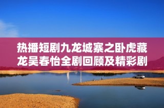 热播短剧九龙城寨之卧虎藏龙吴春怡全剧回顾及精彩剧情解析在线免费观看