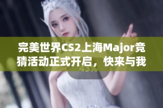 完美世界CS2上海Major竞猜活动正式开启，快来与我一起分享精彩攻略！