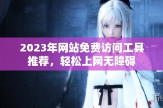 2023年网站免费访问工具推荐，轻松上网无障碍