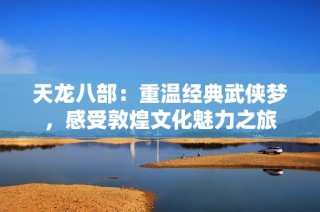 天龙八部：重温经典武侠梦，感受敦煌文化魅力之旅