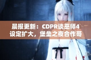 晨报更新：CDPR谈巫师4设定扩大，堡垒之夜合作哥斯拉来袭