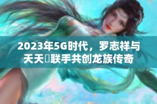 2023年5G时代，罗志祥与天天奭联手共创龙族传奇