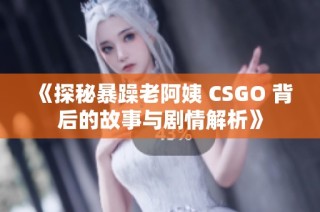 《探秘暴躁老阿姨 CSGO 背后的故事与剧情解析》