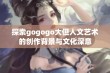 探索gogogo大但人文艺术的创作背景与文化深意