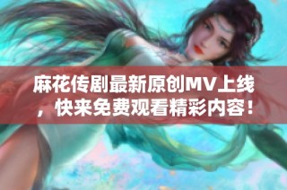 麻花传剧最新原创MV上线，快来免费观看精彩内容！