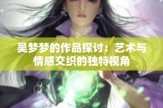 吴梦梦的作品探讨：艺术与情感交织的独特视角