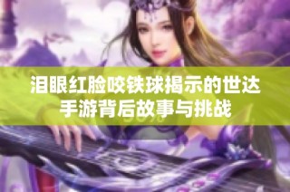 泪眼红脸咬铁球揭示的世达手游背后故事与挑战