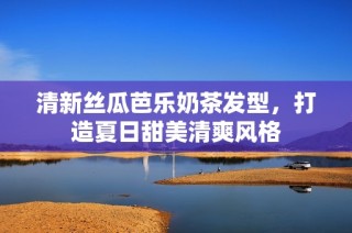 清新丝瓜芭乐奶茶发型，打造夏日甜美清爽风格