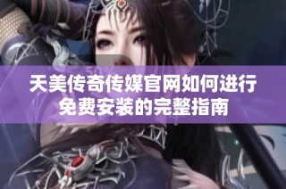 天美传奇传媒官网如何进行免费安装的完整指南