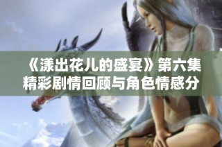 《漾出花儿的盛宴》第六集精彩剧情回顾与角色情感分析