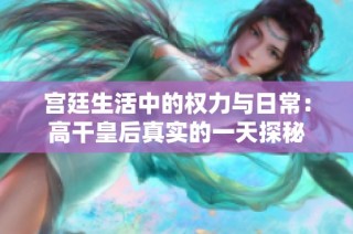 宫廷生活中的权力与日常：高干皇后真实的一天探秘