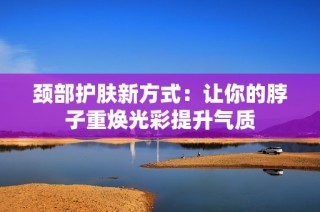 颈部护肤新方式：让你的脖子重焕光彩提升气质