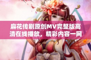 麻花传剧原创MV完整版高清在线播放，精彩内容一网打尽