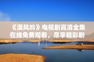 《漠风吟》电视剧高清全集在线免费观看，尽享精彩剧情与绝美画面