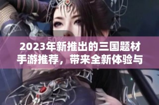 2023年新推出的三国题材手游推荐，带来全新体验与经典策略玩法