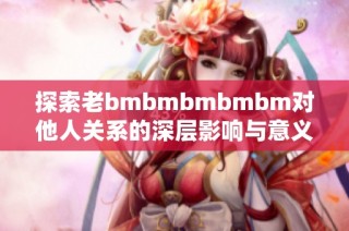 探索老bmbmbmbmbm对他人关系的深层影响与意义