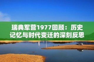 瑞典军营1977回顾：历史记忆与时代变迁的深刻反思