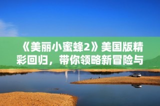 《美丽小蜜蜂2》美国版精彩回归，带你领略新冒险与奇妙故事
